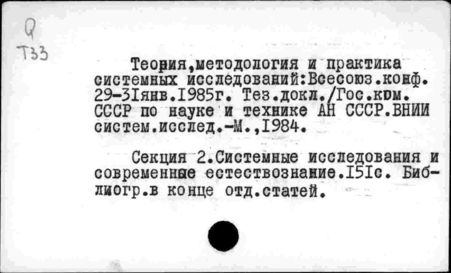 ﻿Теория,методология и практика системных исследований:Всесоюз.конф. 29-31янв.1985г. Тез.докл./Гос.ком. СССР по науке и технике АН СССР.ВНИИ систем.исслед.-М.,1984.
Секция 2.Системные исследования и современные естествознание.151с. Биб-лиогр.в конце отд.статей.